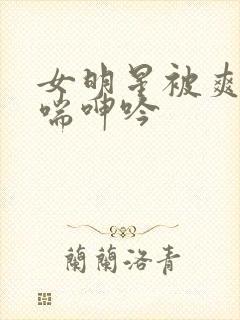 女明星被爽的娇喘呻吟
