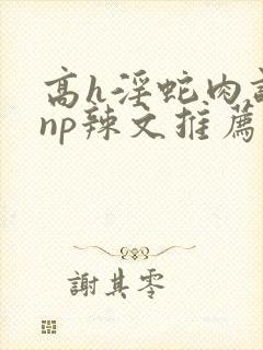 高h淫蛇肉调教np辣文推荐