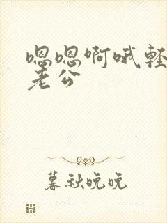 嗯嗯啊哦轻点嘛老公 嗯嗯啊哦轻点嘛老公