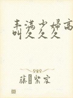 丰满少妇高潮惨叫久久久