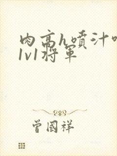 肉高h喷汁呻吟1v1将军 肉高h喷汁呻吟1v1将军