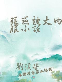 张燕被大肉楱征服小说 张燕被大肉楱征服小说