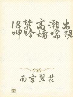 18禁高潮出水呻吟娇喘视