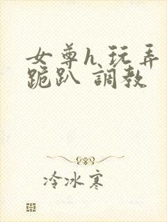 女尊h 玩弄 跪趴 调教