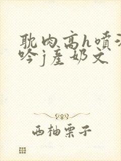 耽肉高h喷汁呻吟j产奶文