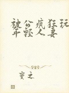 被公疯狂玩弄的年轻人妻