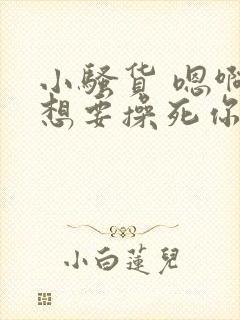 小骚货 嗯啊啊想要操死你