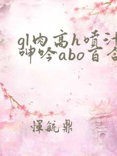 gl肉高h喷汁呻吟abo百合