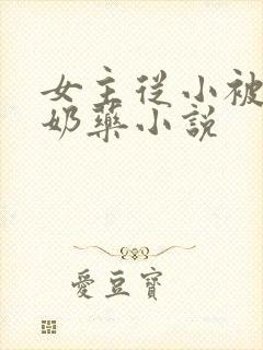 女主从小被喂催奶药小说 女主从小被喂催奶药小说