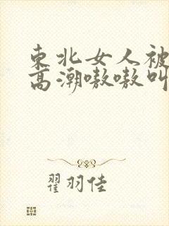 东北女人被躁到高潮嗷嗷叫 东北女人被躁到高潮嗷嗷叫