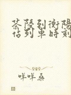茶陵到衡阳火车站列车时刻表