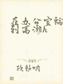 在办公室轮流澡到高潮h