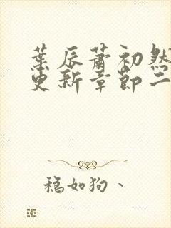 叶辰萧初然最新更新章节二 叶辰萧初然最新更新章节二