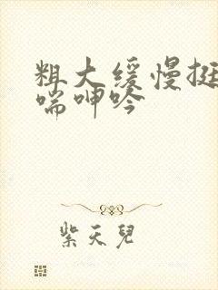 粗大缓慢挺进娇喘呻吟