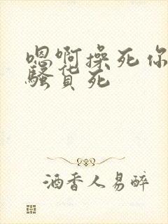 嗯啊操死你个小骚货死