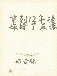 穿到12年后我嫁给了反派大反派 小说免费