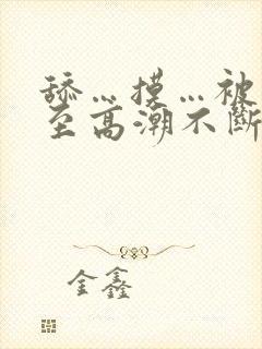 舔…摸…被艹弄至高潮不断