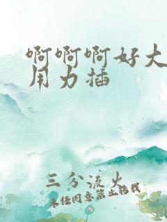 啊啊啊好大好爽用力插