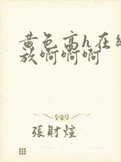 黄色高h在线播放啊啊啊 黄色高h在线播放啊啊啊