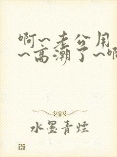 啊~老公用力啊~高潮了~啊~
