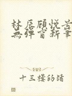 林辰顾悦兮正版无弹窗新笔趣阁 林辰顾悦兮正版无弹窗新笔趣阁
