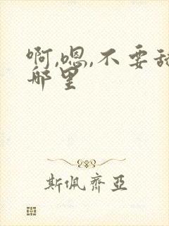啊,嗯,不要舔哪里