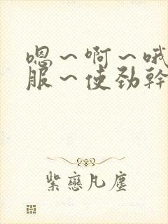 嗯～啊～哦～舒服～使劲干