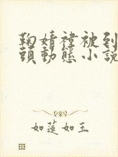 鞠婧祎被到爽奶头动态小说 鞠婧祎被到爽奶头动态小说