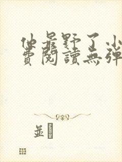 他最野了小说免费阅读无弹窗 他最野了小说免费阅读无弹窗