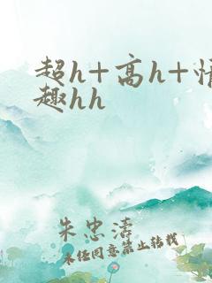 超h+高h+情趣hh 超h+高h+情趣hh