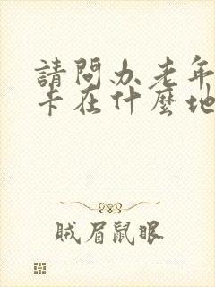 请问办老年公交卡在什么地方办理 请问办老年公交卡在什么地方办理