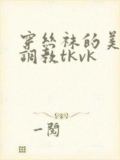 穿丝袜的美女被调教tkvk 穿丝袜的美女被调教tkvk