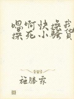 嗯啊快操我啊,操死小骚货了啊啊啊啊