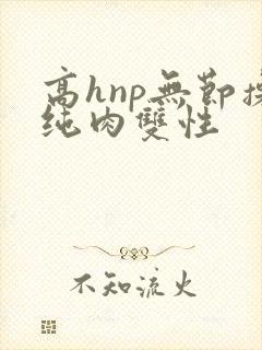 高hnp无节操纯肉双性 高hnp无节操纯肉双性
