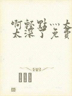 啊轻点灬太粗嗯太深了免费 啊轻点灬太粗嗯太深了免费