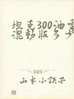 坦克300油电混动版多少钱 坦克300油电混动版多少钱