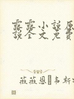 露露小说原著小说全文免费阅读 露露小说原著小说全文免费阅读