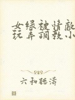 女绿被情敌羞辱玩弄调教小说