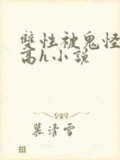 双性被鬼怪调教高h小说 双性被鬼怪调教高h小说
