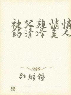 被父亲悄悄调教的清冷美人