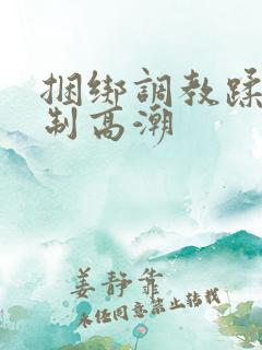 捆绑调教蹂躏强制高潮