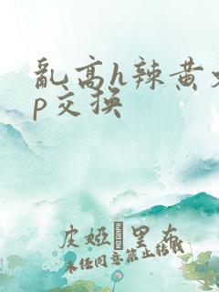 乱高h辣黄文np交换