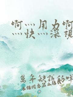 啊灬用力啊灬啊灬快灬深视频