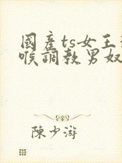 国产ts女王深喉调教男奴