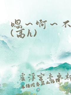 嗯~啊~不要~(高h) 嗯~啊~不要~(高h)