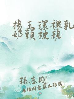 杨玉环裸乳露双奶头被亲