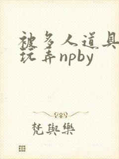 被多人道具调教玩弄npby 被多人道具调教玩弄npby