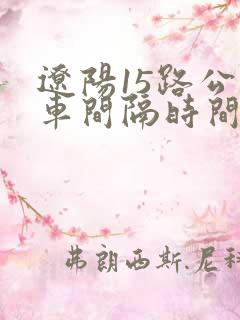 辽阳15路公交车间隔时间表 辽阳15路公交车间隔时间表