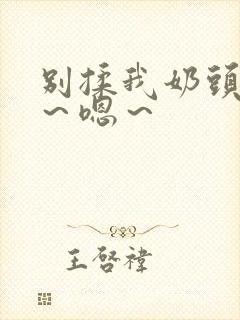 别揉我奶头~啊~嗯~ 别揉我奶头~啊~嗯~