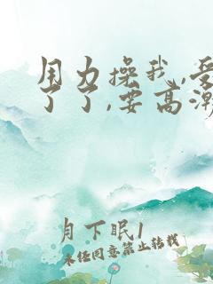 用力操我,受不了了,要高潮了